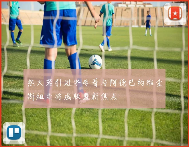 热火若引进字母哥与阿德巴约维金斯组合将成联盟新焦点
