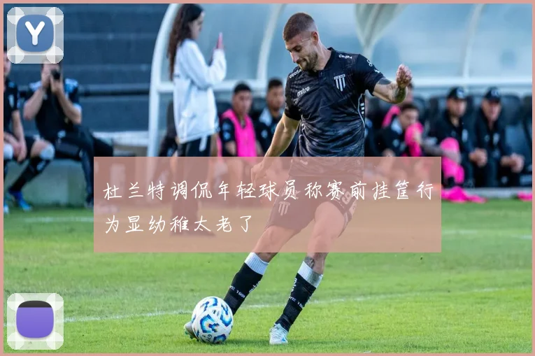 杜兰特调侃年轻球员称赛前挂筐行为显幼稚太老了