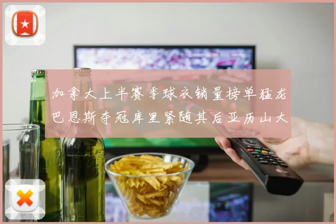 加拿大上半赛季球衣销量榜单猛龙巴恩斯夺冠库里紧随其后亚历山大位列第五