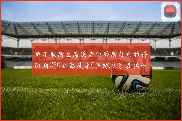 那不勒斯主席德劳伦蒂斯与利雅得胜利CEO合影展示C罗球衣引发热议
