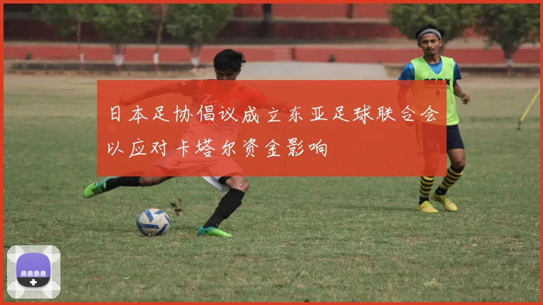 日本足协倡议成立东亚足球联合会以应对卡塔尔资金影响