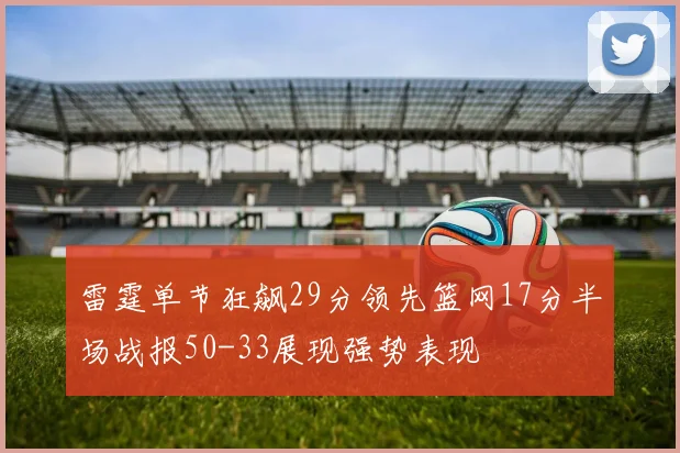 雷霆单节狂飙29分领先篮网17分半场战报50-33展现强势表现
