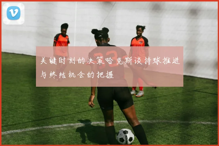 关键时刻的决策哈克斯谈持球推进与终结机会的把握