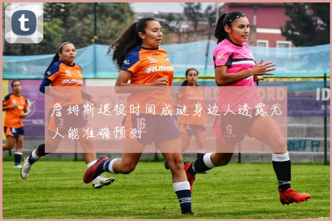 詹姆斯退役时间成谜身边人透露无人能准确预测