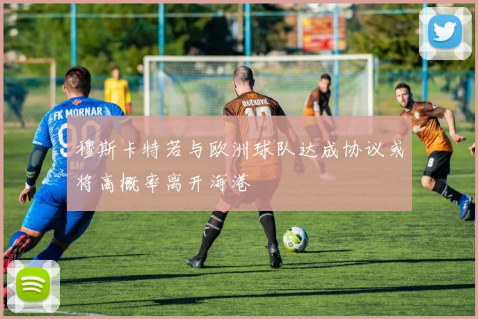 穆斯卡特若与欧洲球队达成协议或将高概率离开海港