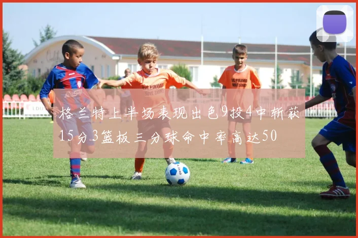 格兰特上半场表现出色9投4中斩获15分3篮板三分球命中率高达50