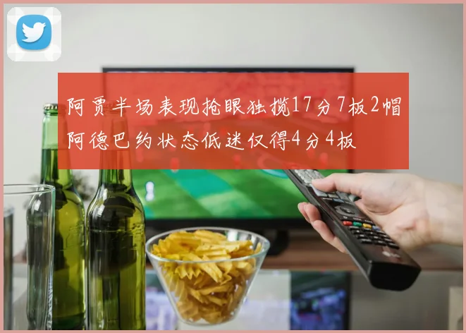 阿贾半场表现抢眼独揽17分7板2帽阿德巴约状态低迷仅得4分4板
