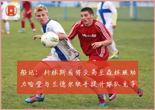 船记：科林斯或将交易至森林狼助力哈登与兰德尔联手提升球队竞争力