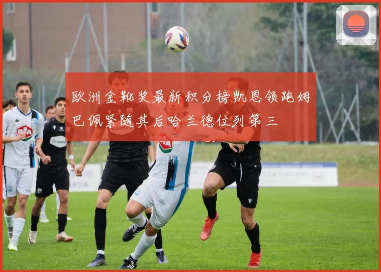 欧洲金靴奖最新积分榜凯恩领跑姆巴佩紧随其后哈兰德位列第三
