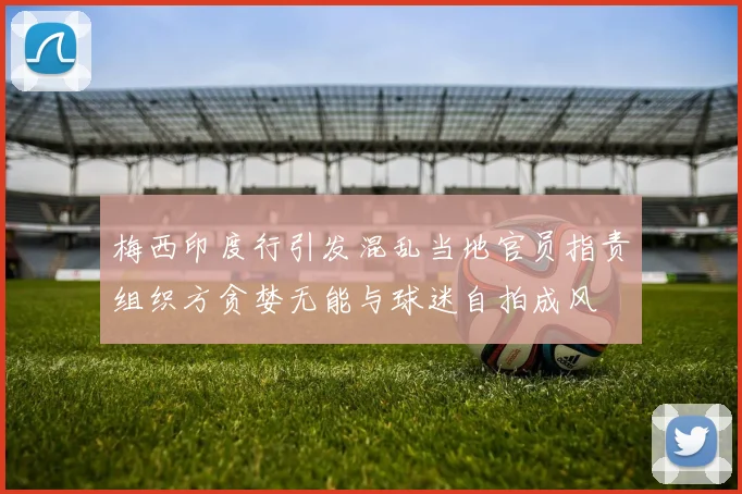 梅西印度行引发混乱当地官员指责组织方贪婪无能与球迷自拍成风
