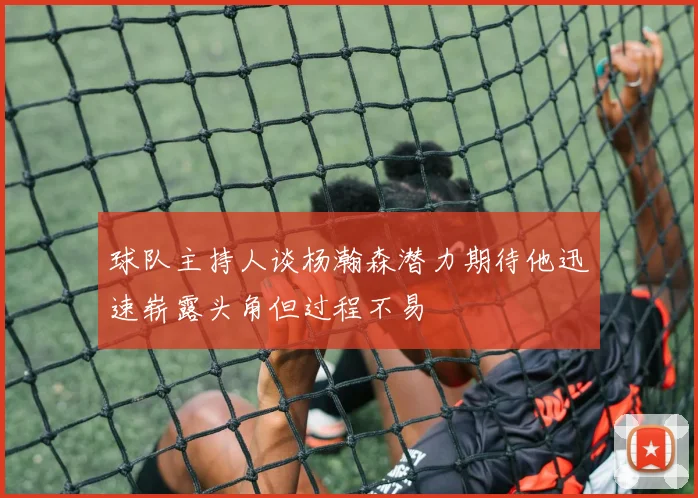 球队主持人谈杨瀚森潜力期待他迅速崭露头角但过程不易