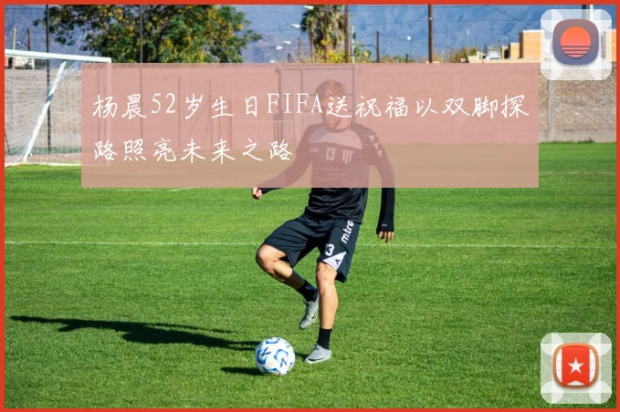 杨晨52岁生日FIFA送祝福以双脚探路照亮未来之路