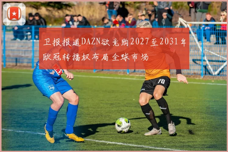 卫报报道DAZN欲竞购2027至2031年欧冠转播权布局全球市场
