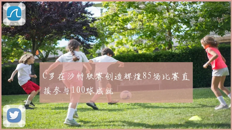 C罗在沙特联赛创造辉煌85场比赛直接参与100球成就