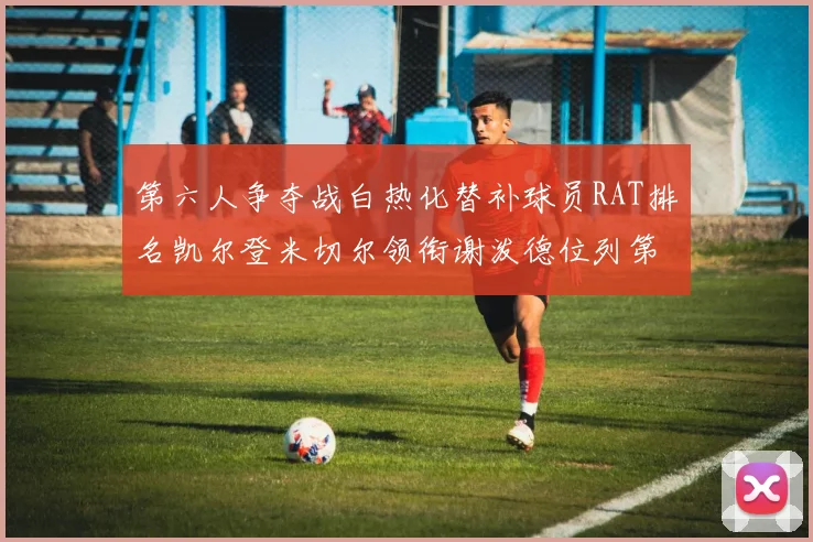 第六人争夺战白热化替补球员RAT排名凯尔登米切尔领衔谢泼德位列第五