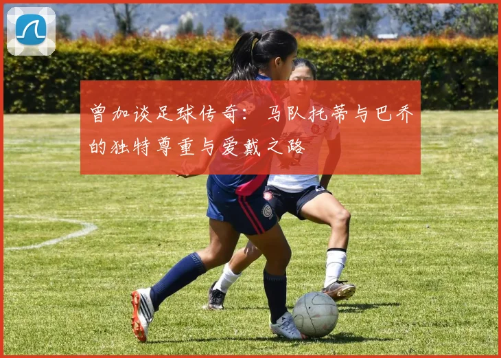 曾加谈足球传奇：马队托蒂与巴乔的独特尊重与爱戴之路