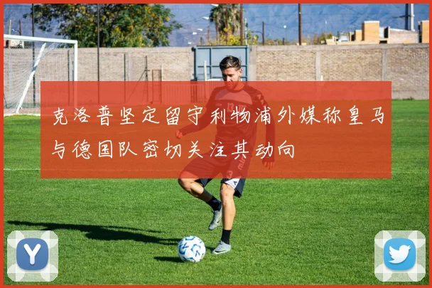 克洛普坚定留守利物浦外媒称皇马与德国队密切关注其动向