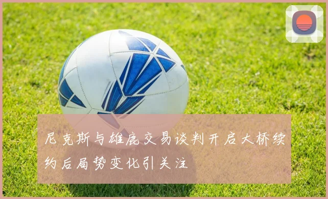 尼克斯与雄鹿交易谈判开启大桥续约后局势变化引关注