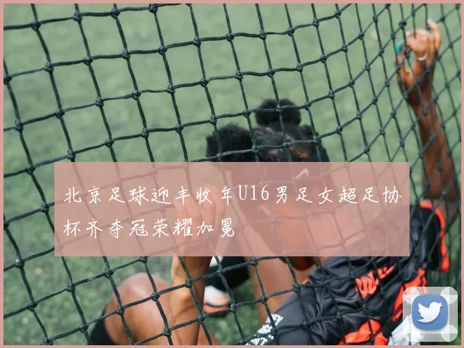 北京足球迎丰收年U16男足女超足协杯齐夺冠荣耀加冕