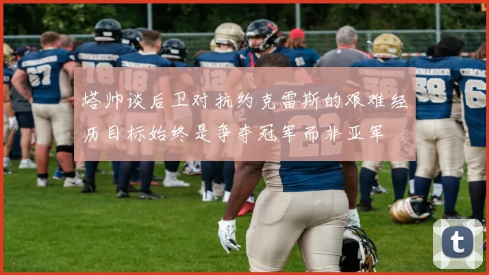 塔帅谈后卫对抗约克雷斯的艰难经历目标始终是争夺冠军而非亚军